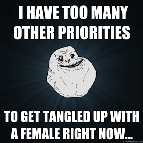  i have too many other priorities to get tangled up with a female right now...  Forever Alone