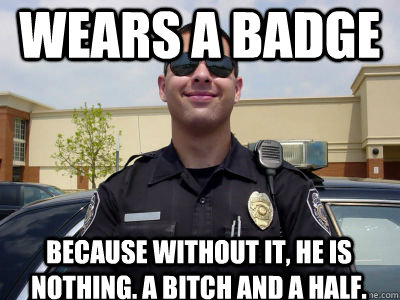 Wears a badge Because without it, He is nothing. A bitch and a half. - Wears a badge Because without it, He is nothing. A bitch and a half.  Scumbag Cop