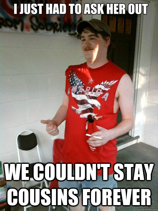 I just had to ask her out We couldn't stay cousins forever  Redneck Randal