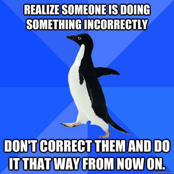 Realize someone is doing something incorrectly Don't correct them and do it that way from now on.  Socially Awkward Penguin