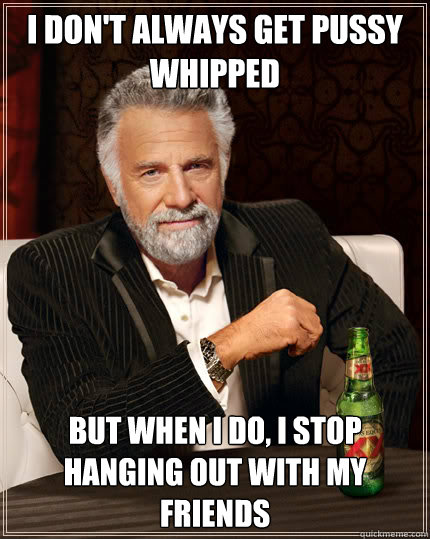 I DON'T ALWAYS GET PUSSY WHIPPED BUT WHEN I DO, I STOP HANGING OUT WITH MY FRIENDS  Dos Equis man
