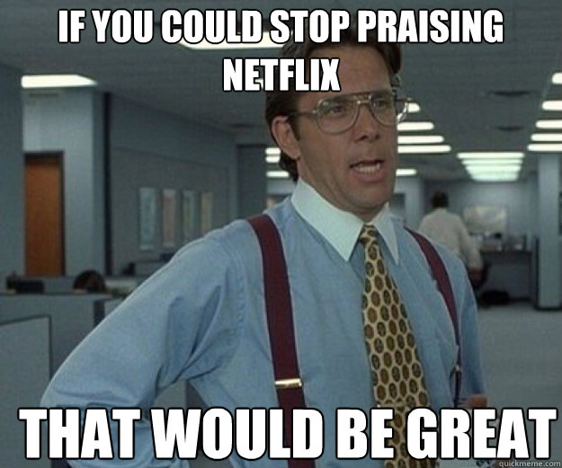 If you could stop praising Netflix THAT WOULD BE GREAT  that would be great
