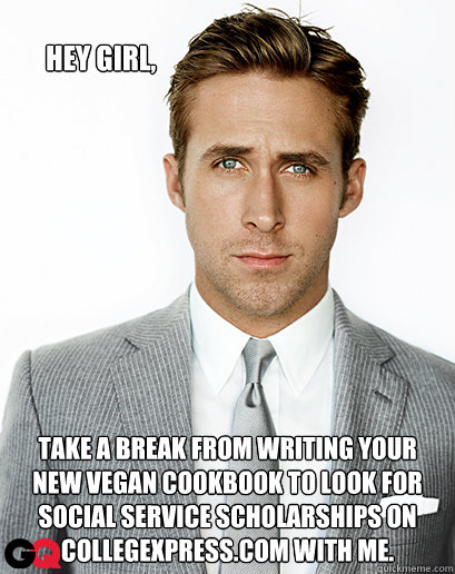 Hey girl, Take a break from writing your new vegan cookbook to look for social service scholarships on CollegeXpress.com with me.   Ryan Gosling
