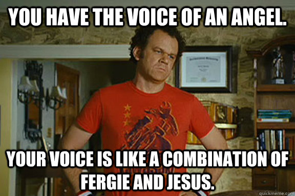 You have the voice of an angel. Your voice is like a combination of Fergie and Jesus. - You have the voice of an angel. Your voice is like a combination of Fergie and Jesus.  Dale Doback