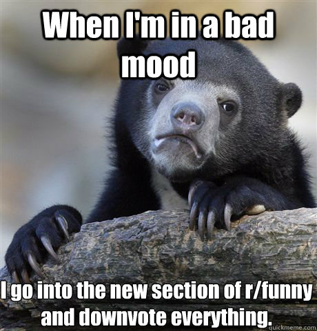 When I'm in a bad mood I go into the new section of r/funny and downvote everything.  Confession Bear