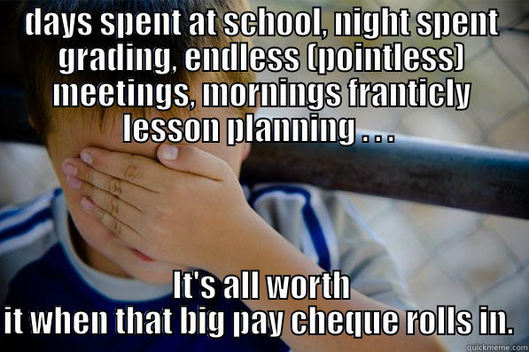 DAYS SPENT AT SCHOOL, NIGHT SPENT GRADING, ENDLESS (POINTLESS) MEETINGS, MORNINGS FRANTICLY LESSON PLANNING . . .  IT'S ALL WORTH IT WHEN THAT BIG PAY CHEQUE ROLLS IN.  Confession kid