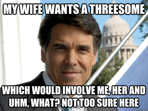 MY WIFE WANTS A THREESOME WHICH WOULD INVOLVE ME, HER AND UHM, WHAT? NOT TOO SURE HERE  Rick perry