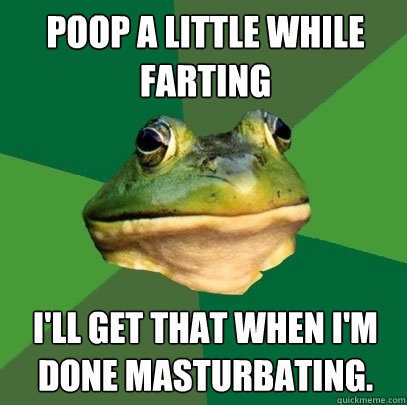 Poop a little while farting I'll get that when I'm done masturbating.  Foul Bachelor Frog