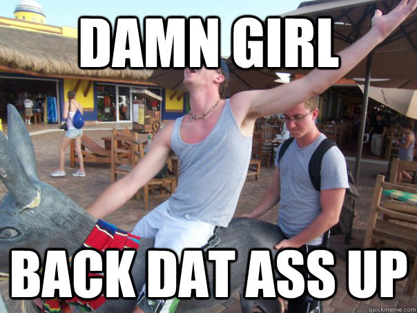 damn girl Back dat ass up  Dat Ass