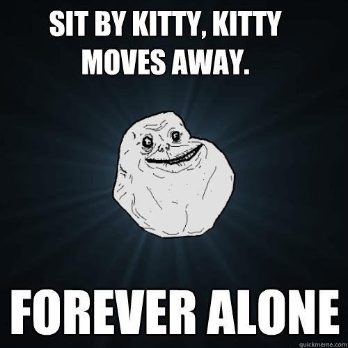 Sit by kitty, kitty moves away. FOREVER ALONE  Forever Alone
