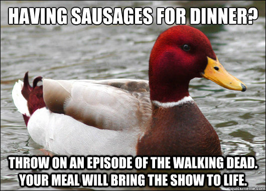 having sausages for dinner? Throw on an episode of the walking dead. your meal will bring the show to life.  Malicious Advice Mallard