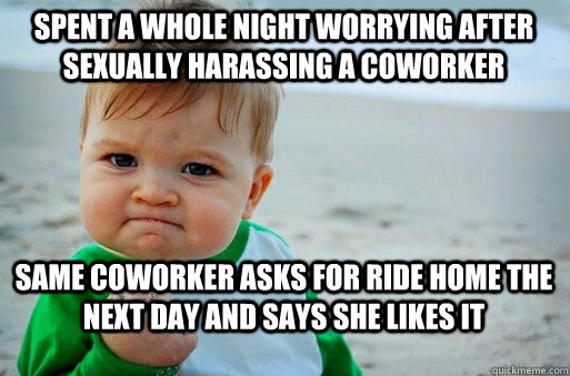 Spent a whole night worrying after sexually harassing a coworker same coworker asks for ride home the next day and says she likes it - Spent a whole night worrying after sexually harassing a coworker same coworker asks for ride home the next day and says she likes it  success baby meme