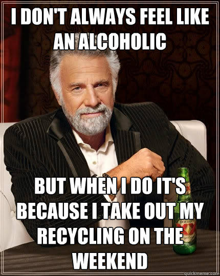 I don't always feel like an alcoholic But when i do it's because i take out my recycling on the weekend  The Most Interesting Man In The World