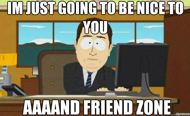 Im just going to be nice to you AAAAND friend zone  aaaand its gone