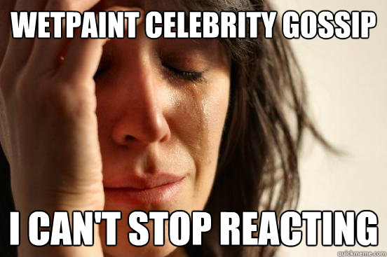 WETPAINT CELEBRITY GOSSIP I can't stop reacting  First World Problems