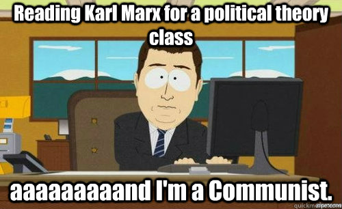 Reading Karl Marx for a political theory class aaaaaaaaand I'm a Communist.  anditsgone