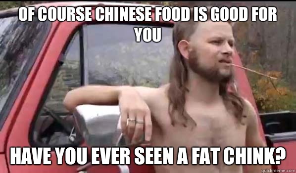Of course Chinese food is good for you Have you ever seen a fat chink?  Almost Politically Correct Redneck