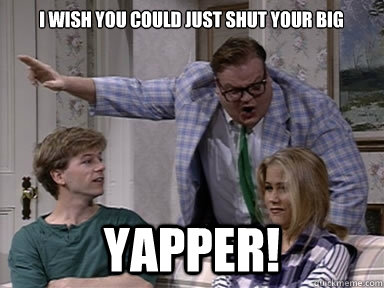 I wish you could just shut your big yapper!  