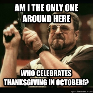 Am i the only one around here Who Celebrates Thanksgiving in October!? - Am i the only one around here Who Celebrates Thanksgiving in October!?  Misc
