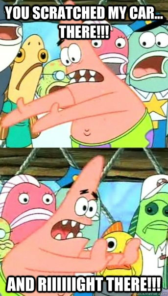 You Scratched my car... There!!! And riiiiiight There!!!  Push it somewhere else Patrick