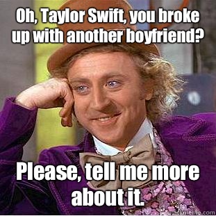 Oh, Taylor Swift, you broke up with another boyfriend? Please, tell me more about it.  Condescending Wonka