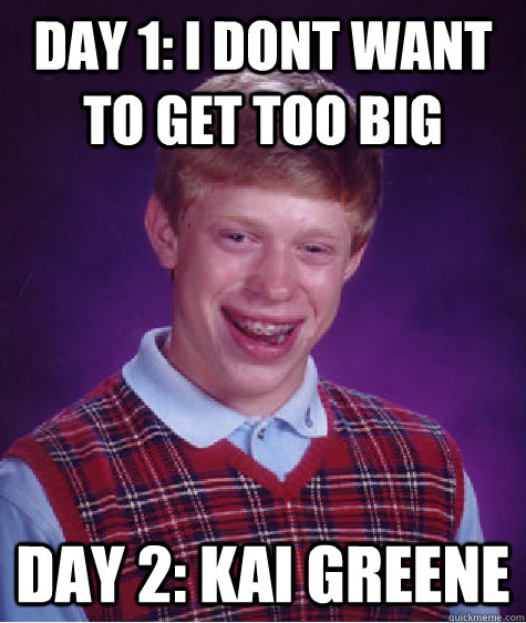 day 1: I Dont want to get too big Day 2: Kai Greene  Bad Luck Brian
