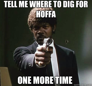 Tell me where to dig for hoffa
 one more time  