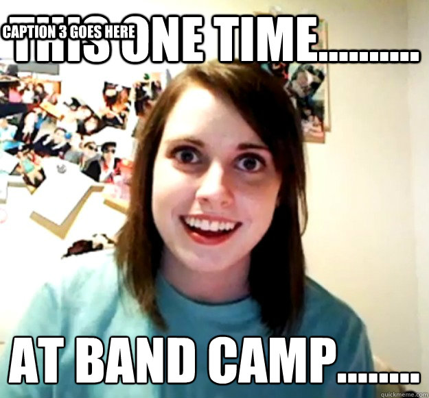 THIS ONE TIME.......... AT BAND CAMP........
 Caption 3 goes here  Overly Attached Girlfriend