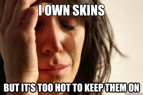 I own skins But it's too hot to keep them on  First World Problems