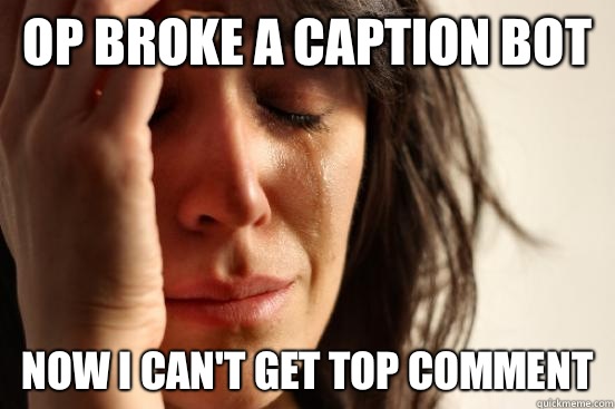 OP broke a caption bot Now I can't get top comment  First World Problems