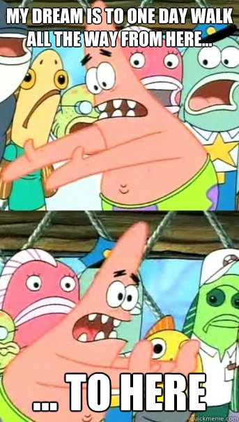 My dream is to one day walk all the way from here... ... to here  Push it somewhere else Patrick