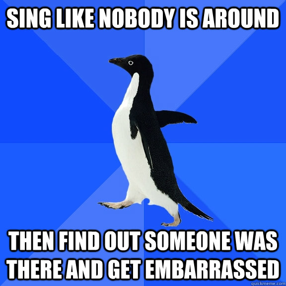 Sing like nobody is around Then find out someone was there and get embarrassed  Socially Awkward Penguin