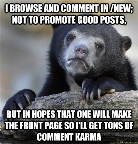 I browse and comment in /new; not to promote good posts, but in hopes that one will make the front page so I'll get tons of comment karma - I browse and comment in /new; not to promote good posts, but in hopes that one will make the front page so I'll get tons of comment karma  Confession Bear