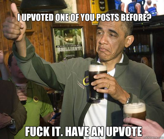 I upvoted one of you posts before? Fuck it. Have an upvote  Upvoting Obama