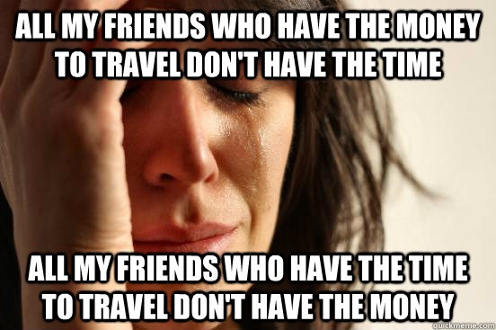All my friends who have the money to travel don't have the time All my friends who have the time to travel don't have the money  First World Problems