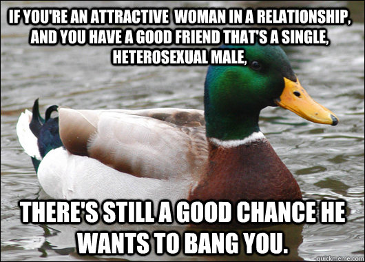 If you're an attractive  woman in a relationship, and you have a good friend that's a single, heterosexual male, there's still a good chance he wants to bang you.  Actual Advice Mallard