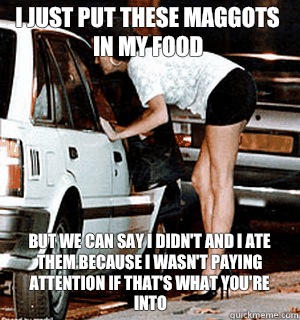 I just put these maggots in my food But we can say I didn't and I ate them because I wasn't paying attention if that's what you're into  Karma Whore