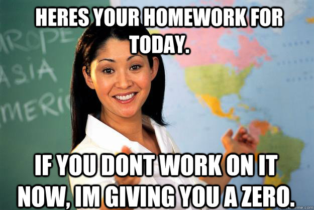 Heres your homework for today. If you dont work on it now, im giving you a zero. - Heres your homework for today. If you dont work on it now, im giving you a zero.  Unhelpful High School Teacher