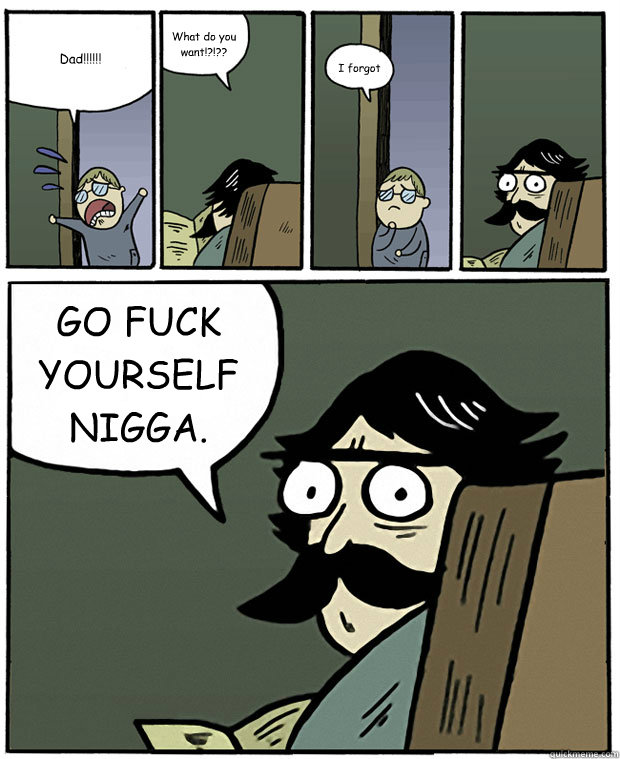 Dad!!!!!! What do you want!?!?? I forgot GO FUCK YOURSELF NIGGA.  Stare Dad