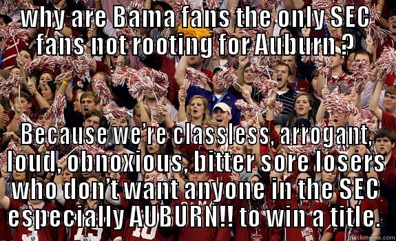 WHY ARE BAMA FANS THE ONLY SEC FANS NOT ROOTING FOR AUBURN ? BECAUSE WE’RE CLASSLESS, ARROGANT, LOUD, OBNOXIOUS, BITTER SORE LOSERS WHO DON’T WANT ANYONE IN THE SEC ESPECIALLY AUBURN!! TO WIN A TITLE.  Misc