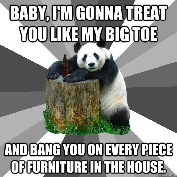 Baby, I'm gonna treat you like my big toe And bang you on every piece of furniture in the house. - Baby, I'm gonna treat you like my big toe And bang you on every piece of furniture in the house.  Pickup-Line Panda