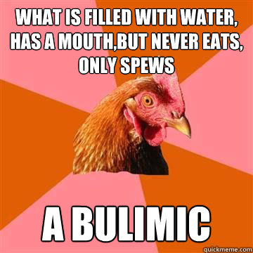 What is filled with water, has a mouth,but never eats, only spews A bulimic - What is filled with water, has a mouth,but never eats, only spews A bulimic  Anti-Joke Chicken