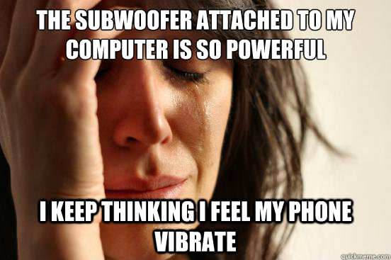 The subwoofer attached to my computer is so powerful I keep thinking i feel my phone vibrate - The subwoofer attached to my computer is so powerful I keep thinking i feel my phone vibrate  First World Problems