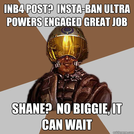 inb4 post?  insta-ban ultra powers engaged gREAT job  shane?  no biggie, it can wait  