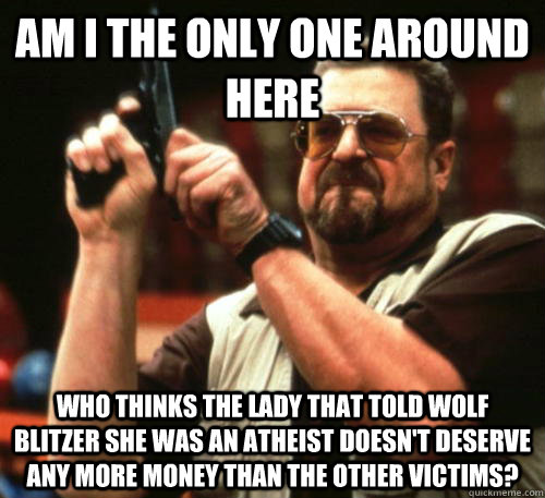 Am i the only one around here who thinks the lady that told wolf blitzer she was an atheist doesn't deserve any more money than the other victims?  Am I The Only One Around Here