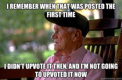 I remember when that was posted the first time I didn't upvote it then, and I'm not going to upvoted it now  