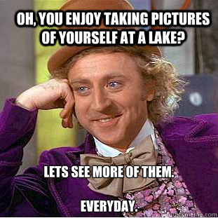 Oh, you enjoy taking pictures of yourself at a lake? Lets see more of them.

everyday.  Condescending Wonka