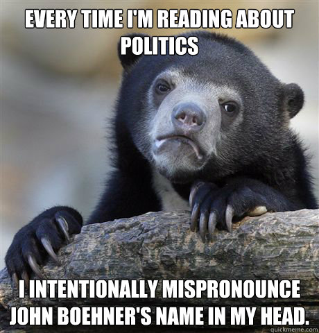 Every time I'm reading about politics I intentionally mispronounce John Boehner's name in my head.  Confession Bear