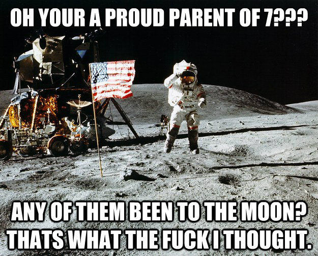 oh your a proud parent of 7??? any of them been to the moon? thats what the fuck i thought.  Unimpressed Astronaut
