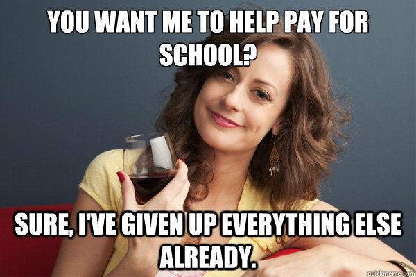 You want me to help pay for school? Sure, I've given up everything else already.  Forever Resentful Mother